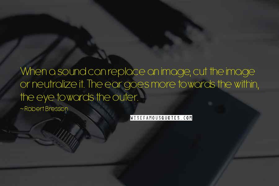Robert Bresson Quotes: When a sound can replace an image, cut the image or neutralize it. The ear goes more towards the within, the eye towards the outer.
