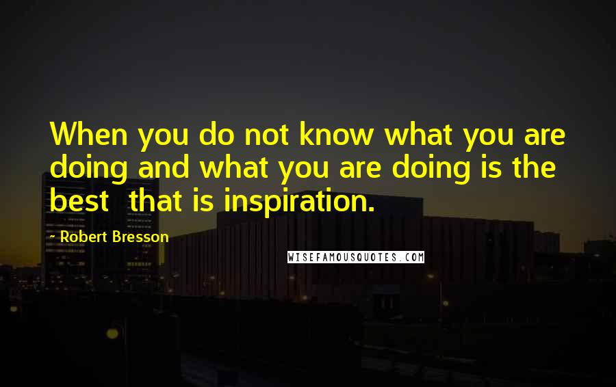 Robert Bresson Quotes: When you do not know what you are doing and what you are doing is the best that is inspiration.