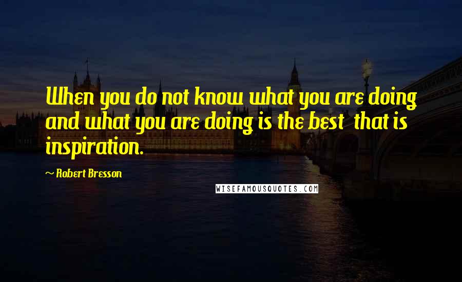 Robert Bresson Quotes: When you do not know what you are doing and what you are doing is the best  that is inspiration.