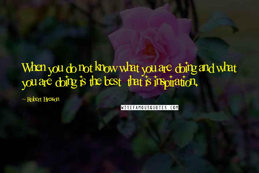 Robert Bresson Quotes: When you do not know what you are doing and what you are doing is the best  that is inspiration.