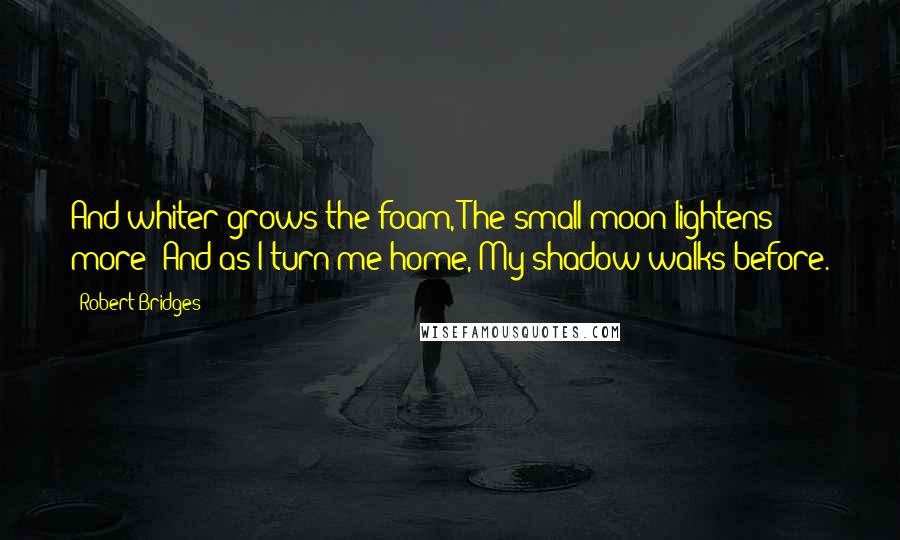 Robert Bridges Quotes: And whiter grows the foam, The small moon lightens more; And as I turn me home, My shadow walks before.