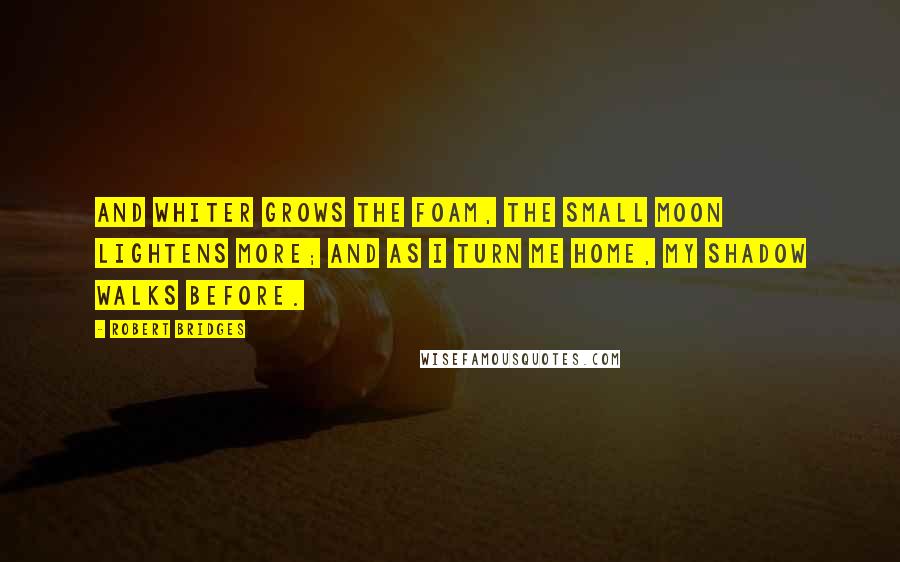 Robert Bridges Quotes: And whiter grows the foam, The small moon lightens more; And as I turn me home, My shadow walks before.