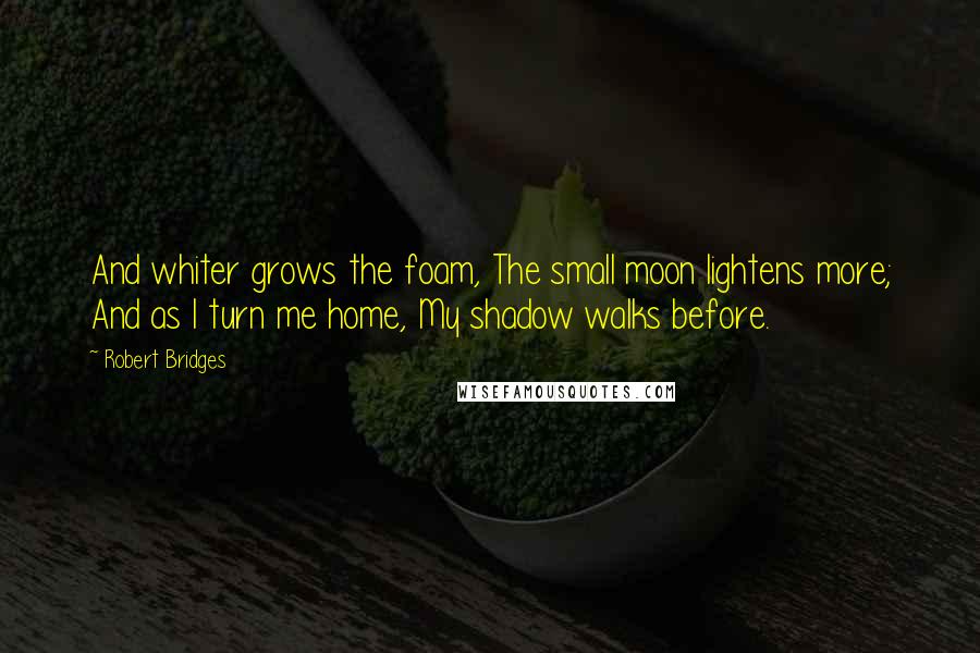 Robert Bridges Quotes: And whiter grows the foam, The small moon lightens more; And as I turn me home, My shadow walks before.