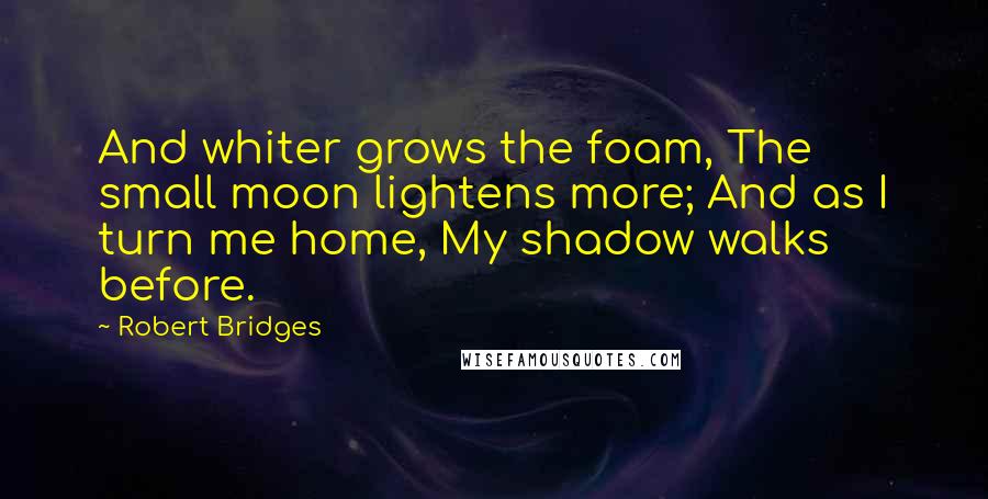 Robert Bridges Quotes: And whiter grows the foam, The small moon lightens more; And as I turn me home, My shadow walks before.