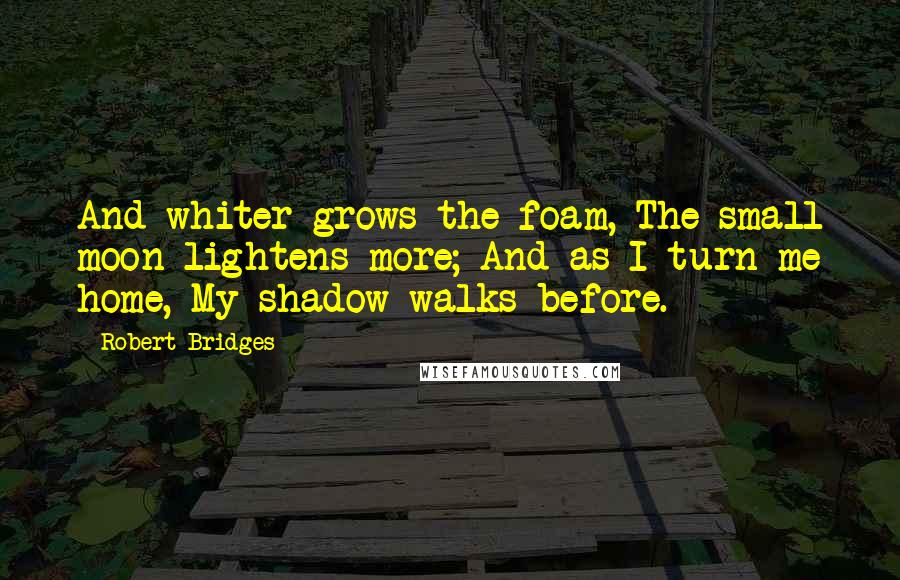 Robert Bridges Quotes: And whiter grows the foam, The small moon lightens more; And as I turn me home, My shadow walks before.