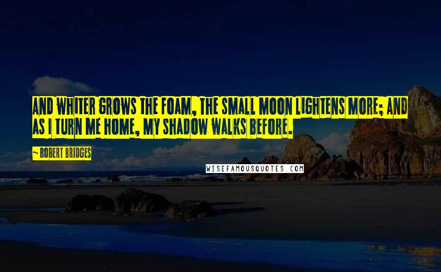 Robert Bridges Quotes: And whiter grows the foam, The small moon lightens more; And as I turn me home, My shadow walks before.