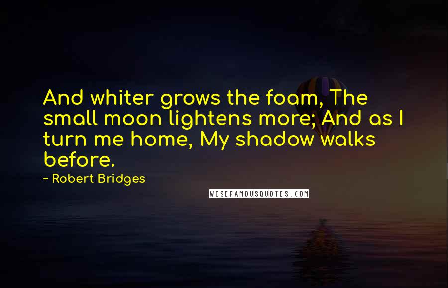 Robert Bridges Quotes: And whiter grows the foam, The small moon lightens more; And as I turn me home, My shadow walks before.