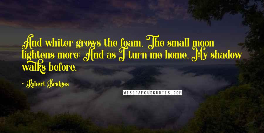 Robert Bridges Quotes: And whiter grows the foam, The small moon lightens more; And as I turn me home, My shadow walks before.