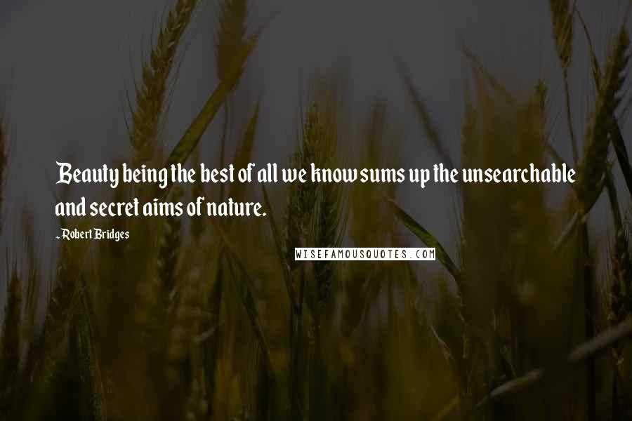 Robert Bridges Quotes: Beauty being the best of all we know sums up the unsearchable and secret aims of nature.