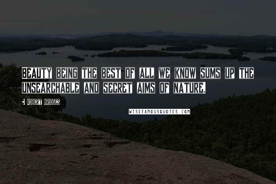 Robert Bridges Quotes: Beauty being the best of all we know sums up the unsearchable and secret aims of nature.