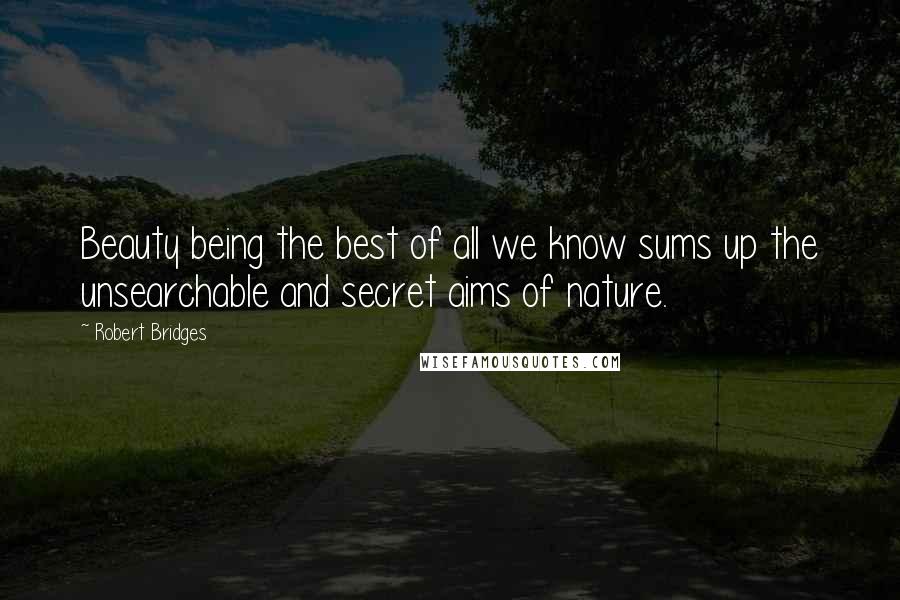 Robert Bridges Quotes: Beauty being the best of all we know sums up the unsearchable and secret aims of nature.