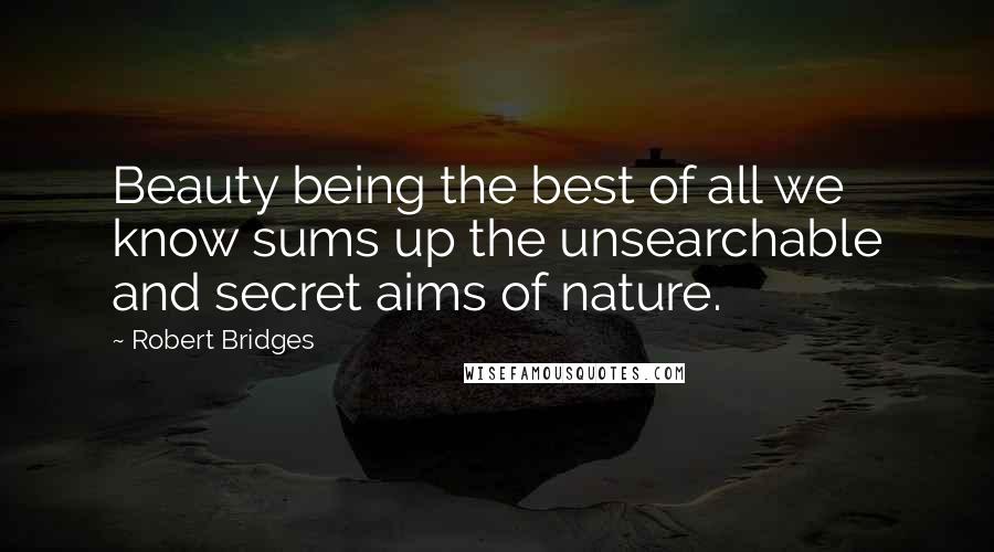 Robert Bridges Quotes: Beauty being the best of all we know sums up the unsearchable and secret aims of nature.