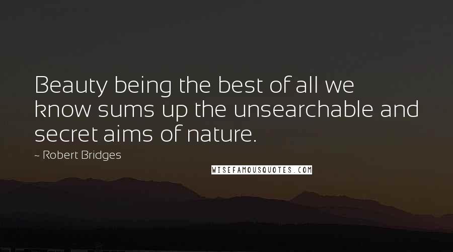 Robert Bridges Quotes: Beauty being the best of all we know sums up the unsearchable and secret aims of nature.