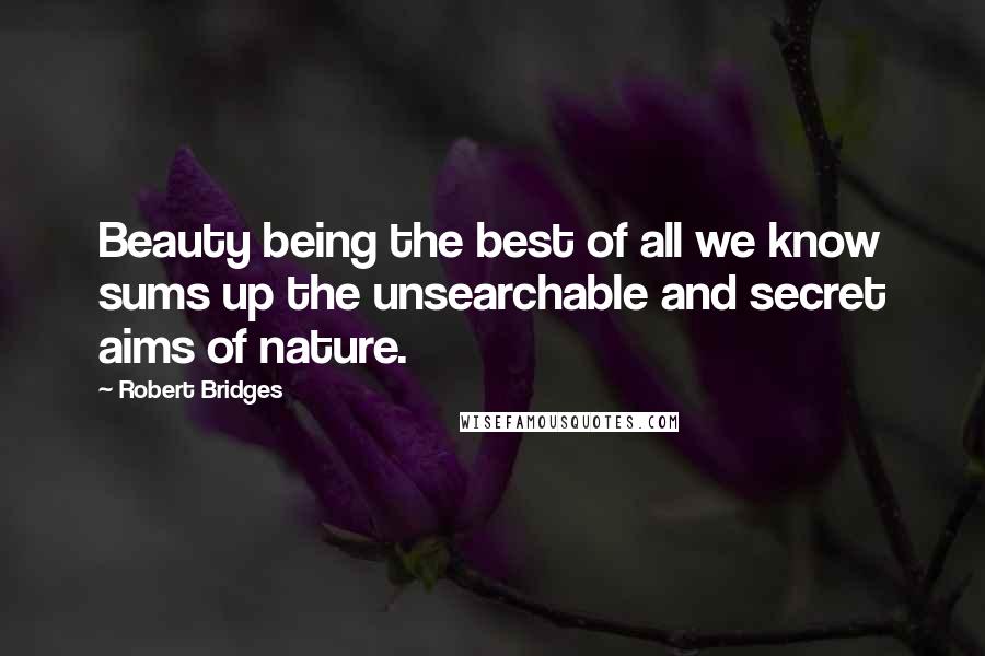 Robert Bridges Quotes: Beauty being the best of all we know sums up the unsearchable and secret aims of nature.