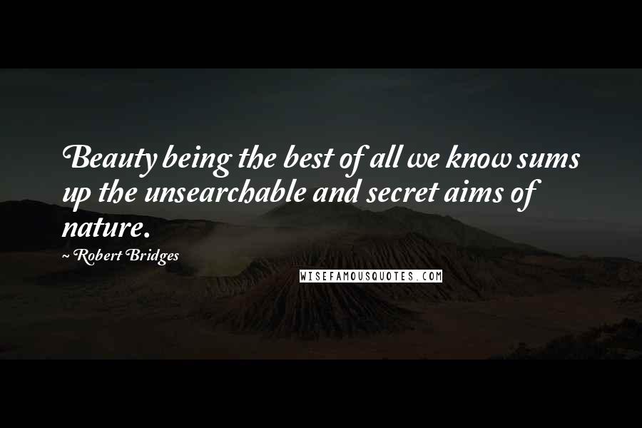Robert Bridges Quotes: Beauty being the best of all we know sums up the unsearchable and secret aims of nature.