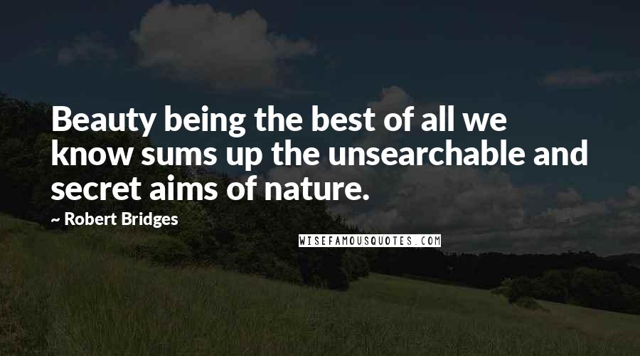 Robert Bridges Quotes: Beauty being the best of all we know sums up the unsearchable and secret aims of nature.