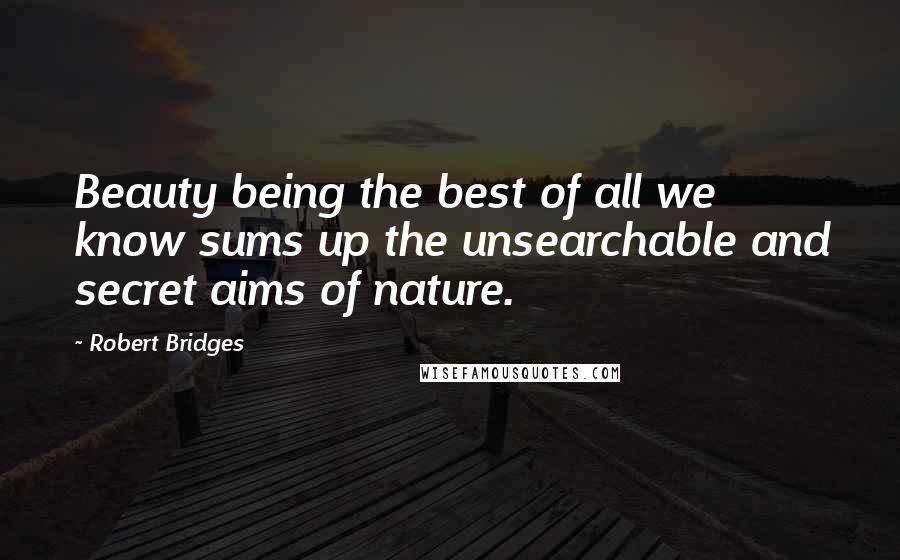 Robert Bridges Quotes: Beauty being the best of all we know sums up the unsearchable and secret aims of nature.