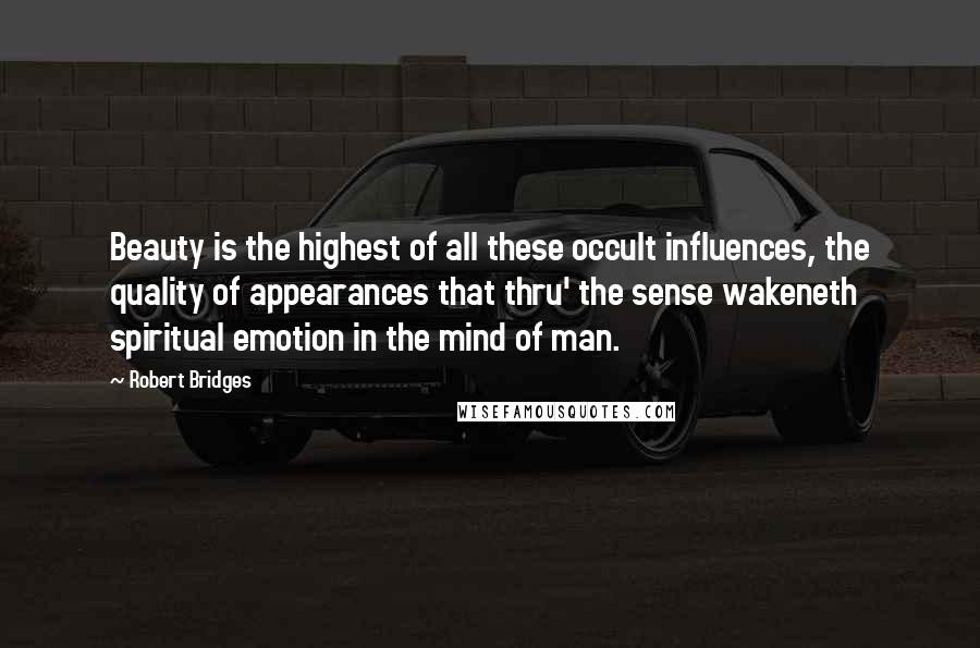 Robert Bridges Quotes: Beauty is the highest of all these occult influences, the quality of appearances that thru' the sense wakeneth spiritual emotion in the mind of man.