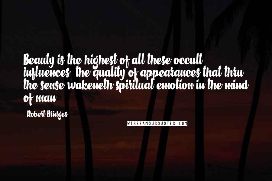 Robert Bridges Quotes: Beauty is the highest of all these occult influences, the quality of appearances that thru' the sense wakeneth spiritual emotion in the mind of man.