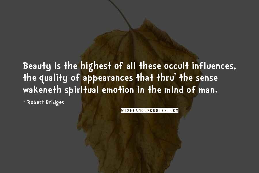 Robert Bridges Quotes: Beauty is the highest of all these occult influences, the quality of appearances that thru' the sense wakeneth spiritual emotion in the mind of man.