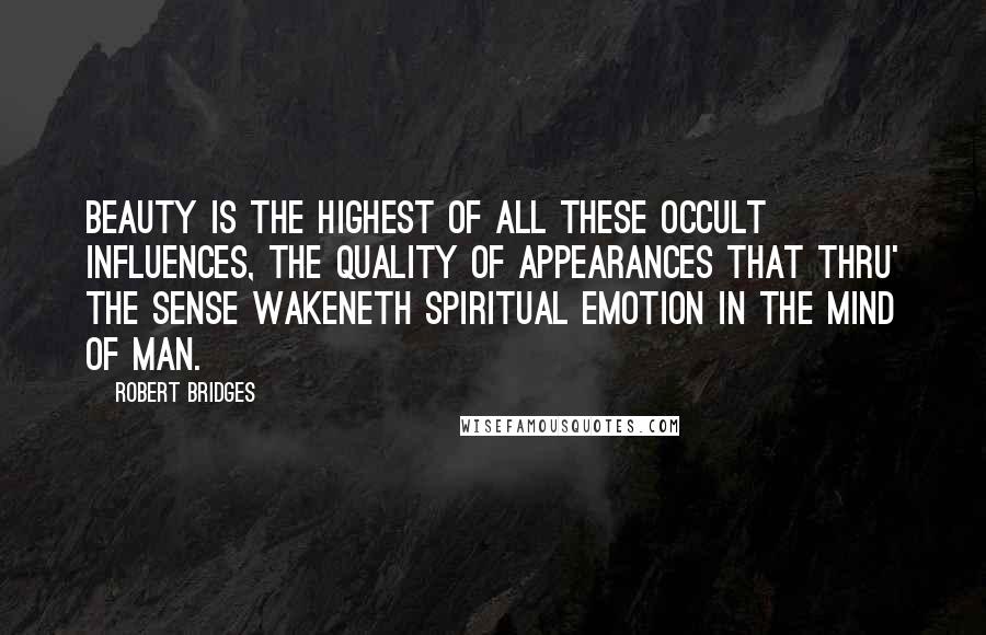 Robert Bridges Quotes: Beauty is the highest of all these occult influences, the quality of appearances that thru' the sense wakeneth spiritual emotion in the mind of man.