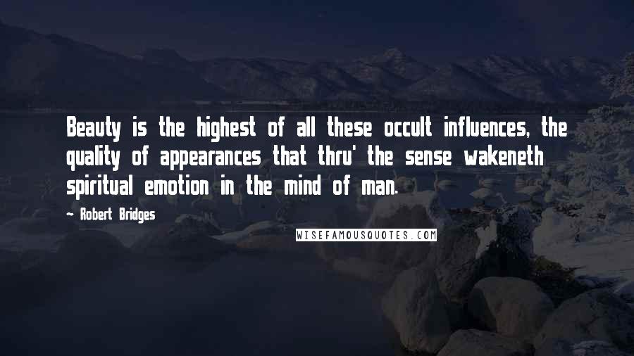 Robert Bridges Quotes: Beauty is the highest of all these occult influences, the quality of appearances that thru' the sense wakeneth spiritual emotion in the mind of man.