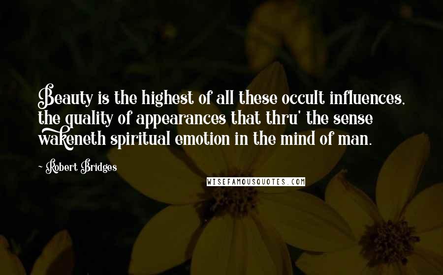 Robert Bridges Quotes: Beauty is the highest of all these occult influences, the quality of appearances that thru' the sense wakeneth spiritual emotion in the mind of man.