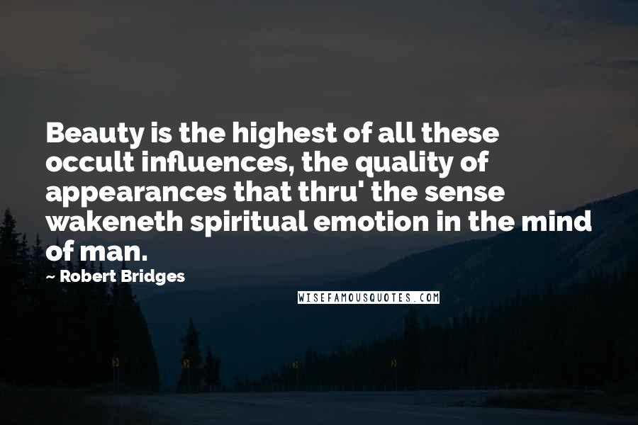 Robert Bridges Quotes: Beauty is the highest of all these occult influences, the quality of appearances that thru' the sense wakeneth spiritual emotion in the mind of man.
