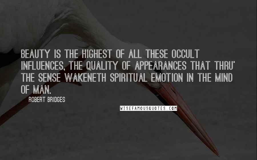 Robert Bridges Quotes: Beauty is the highest of all these occult influences, the quality of appearances that thru' the sense wakeneth spiritual emotion in the mind of man.