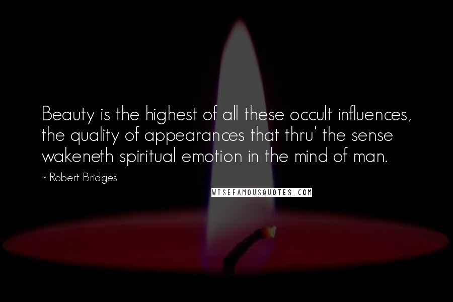 Robert Bridges Quotes: Beauty is the highest of all these occult influences, the quality of appearances that thru' the sense wakeneth spiritual emotion in the mind of man.