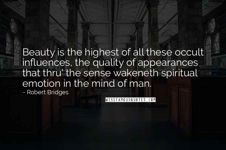 Robert Bridges Quotes: Beauty is the highest of all these occult influences, the quality of appearances that thru' the sense wakeneth spiritual emotion in the mind of man.