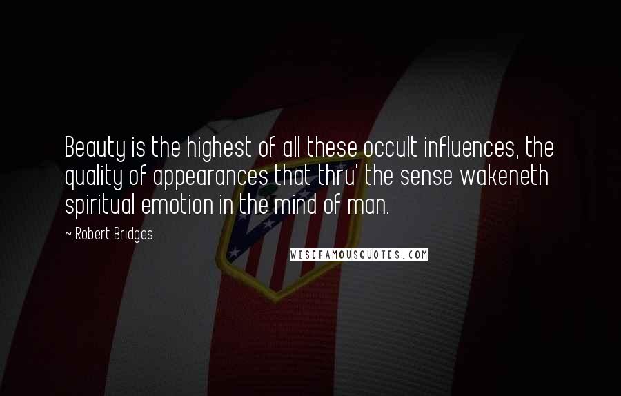 Robert Bridges Quotes: Beauty is the highest of all these occult influences, the quality of appearances that thru' the sense wakeneth spiritual emotion in the mind of man.
