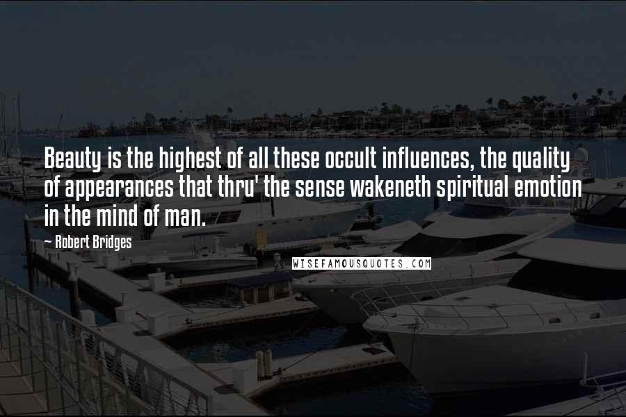 Robert Bridges Quotes: Beauty is the highest of all these occult influences, the quality of appearances that thru' the sense wakeneth spiritual emotion in the mind of man.