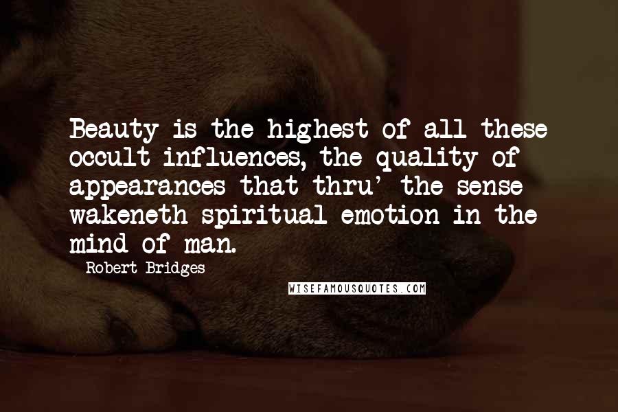 Robert Bridges Quotes: Beauty is the highest of all these occult influences, the quality of appearances that thru' the sense wakeneth spiritual emotion in the mind of man.