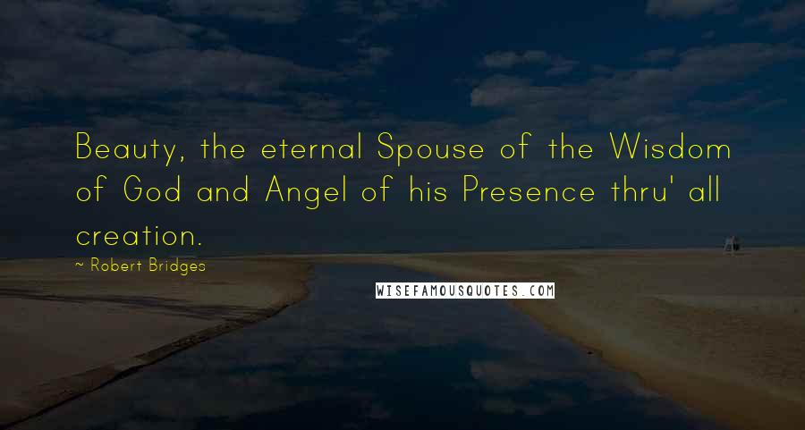 Robert Bridges Quotes: Beauty, the eternal Spouse of the Wisdom of God and Angel of his Presence thru' all creation.