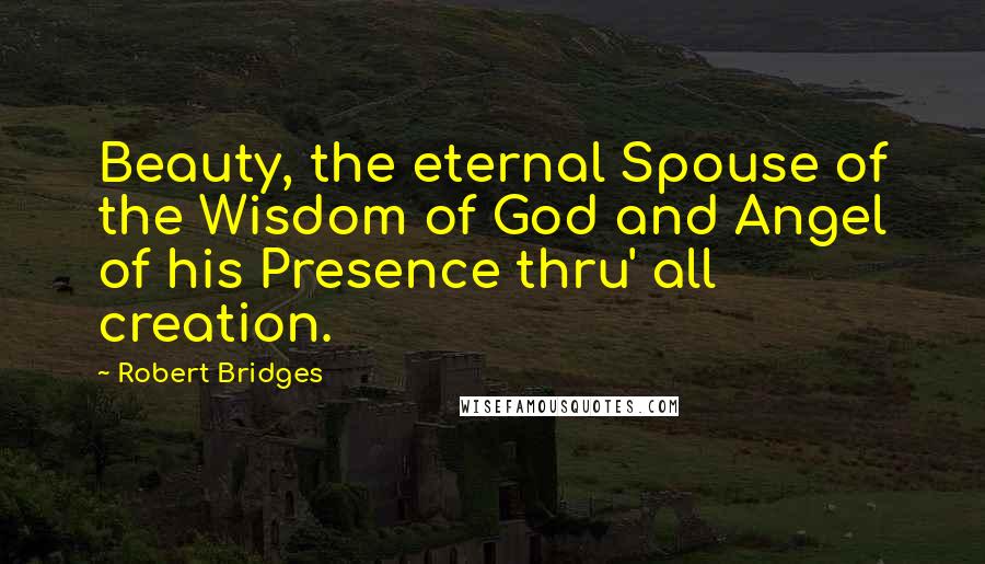 Robert Bridges Quotes: Beauty, the eternal Spouse of the Wisdom of God and Angel of his Presence thru' all creation.