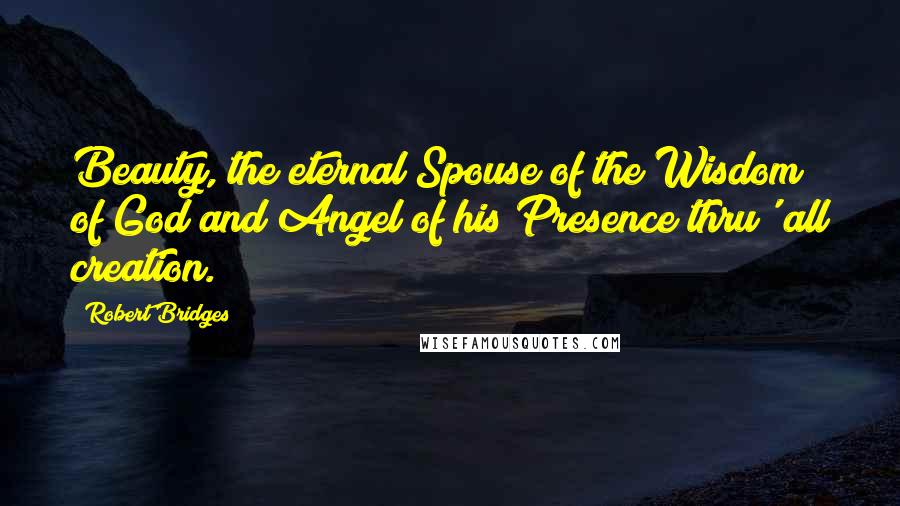 Robert Bridges Quotes: Beauty, the eternal Spouse of the Wisdom of God and Angel of his Presence thru' all creation.