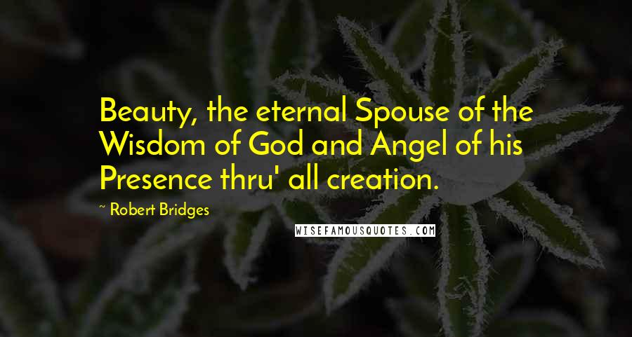 Robert Bridges Quotes: Beauty, the eternal Spouse of the Wisdom of God and Angel of his Presence thru' all creation.