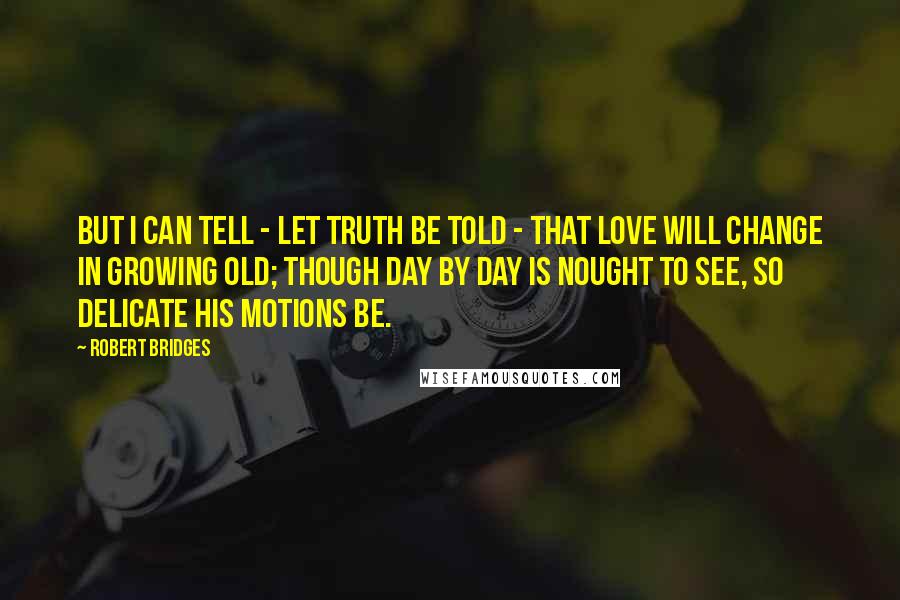 Robert Bridges Quotes: But I can tell - let truth be told - That love will change in growing old; Though day by day is nought to see, So delicate his motions be.