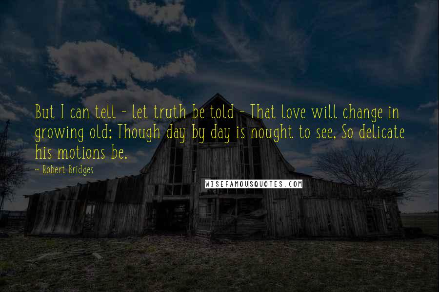 Robert Bridges Quotes: But I can tell - let truth be told - That love will change in growing old; Though day by day is nought to see, So delicate his motions be.