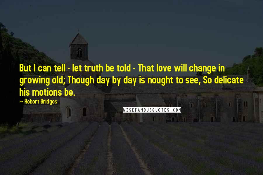 Robert Bridges Quotes: But I can tell - let truth be told - That love will change in growing old; Though day by day is nought to see, So delicate his motions be.