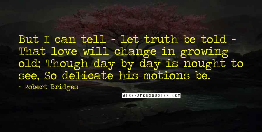 Robert Bridges Quotes: But I can tell - let truth be told - That love will change in growing old; Though day by day is nought to see, So delicate his motions be.