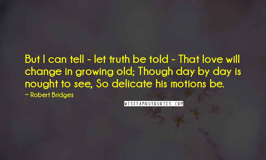 Robert Bridges Quotes: But I can tell - let truth be told - That love will change in growing old; Though day by day is nought to see, So delicate his motions be.