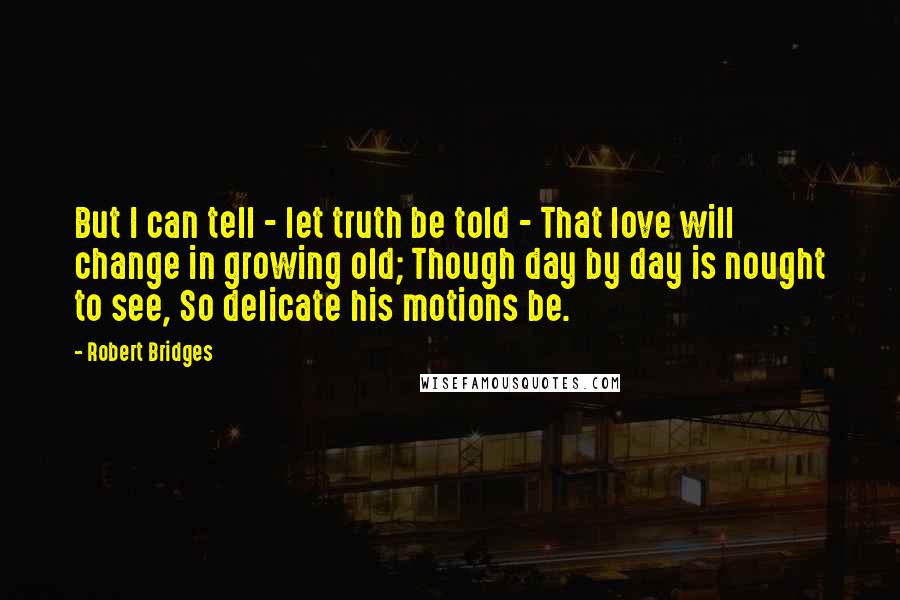 Robert Bridges Quotes: But I can tell - let truth be told - That love will change in growing old; Though day by day is nought to see, So delicate his motions be.