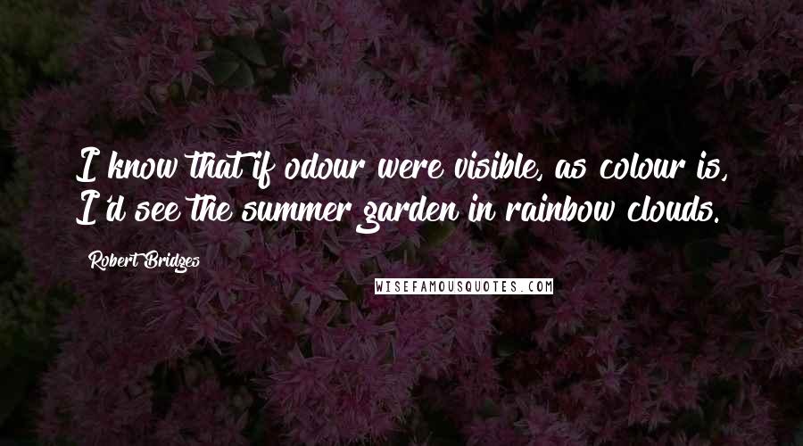 Robert Bridges Quotes: I know that if odour were visible, as colour is, I'd see the summer garden in rainbow clouds.