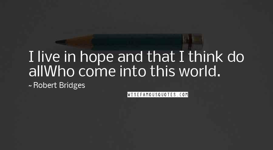 Robert Bridges Quotes: I live in hope and that I think do allWho come into this world.