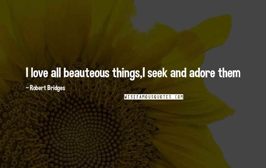 Robert Bridges Quotes: I love all beauteous things,I seek and adore them