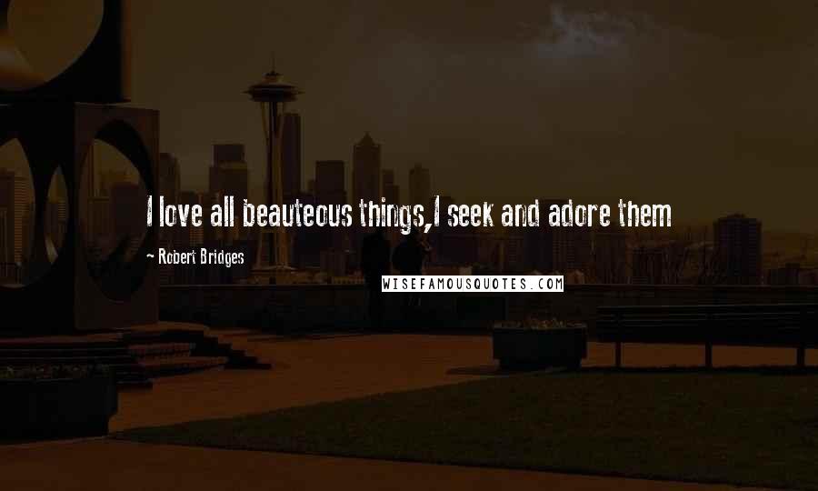 Robert Bridges Quotes: I love all beauteous things,I seek and adore them