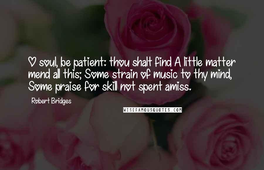 Robert Bridges Quotes: O soul, be patient: thou shalt find A little matter mend all this; Some strain of music to thy mind, Some praise for skill not spent amiss.