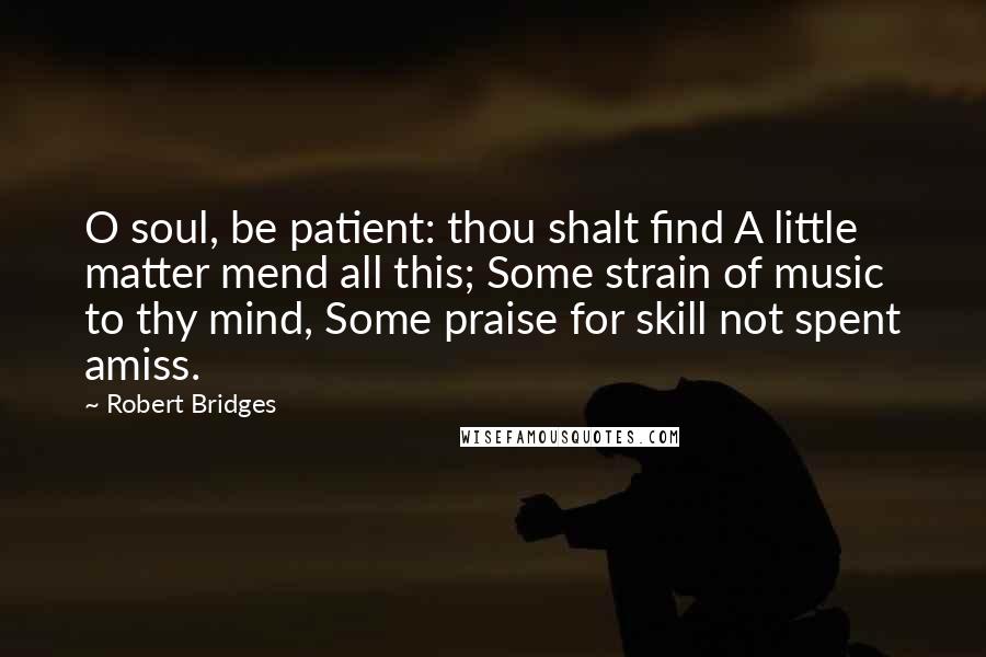 Robert Bridges Quotes: O soul, be patient: thou shalt find A little matter mend all this; Some strain of music to thy mind, Some praise for skill not spent amiss.
